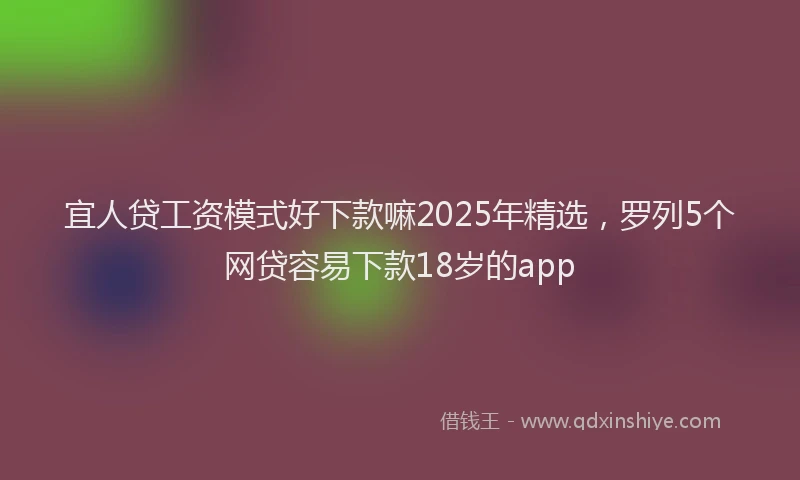 宜人贷工资模式好下款嘛2025年精选，罗列5个网贷容易下款18岁的app