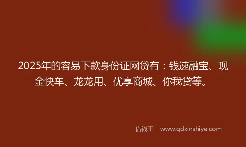 2025年的容易下款身份证网贷有：钱速融宝、现金快车、龙龙用、优享商城、你我贷等。
