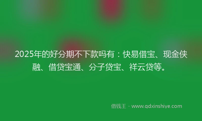 2025年的好分期不下款吗有：快易借宝、现金侠融、借贷宝通、分子贷宝、祥云贷等。
