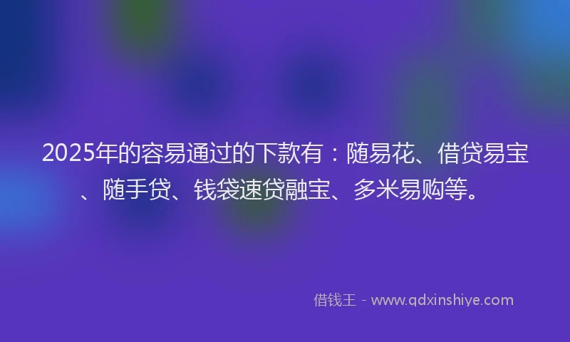 2025年的容易通过的下款有：随易花、借贷易宝、随手贷、钱袋速贷融宝、多米易购等。
