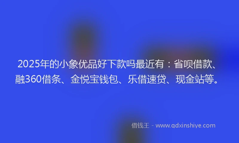 2025年的小象优品好下款吗最近有：省呗借款、融360借条、金悦宝钱包、乐借速贷、现金站等。
