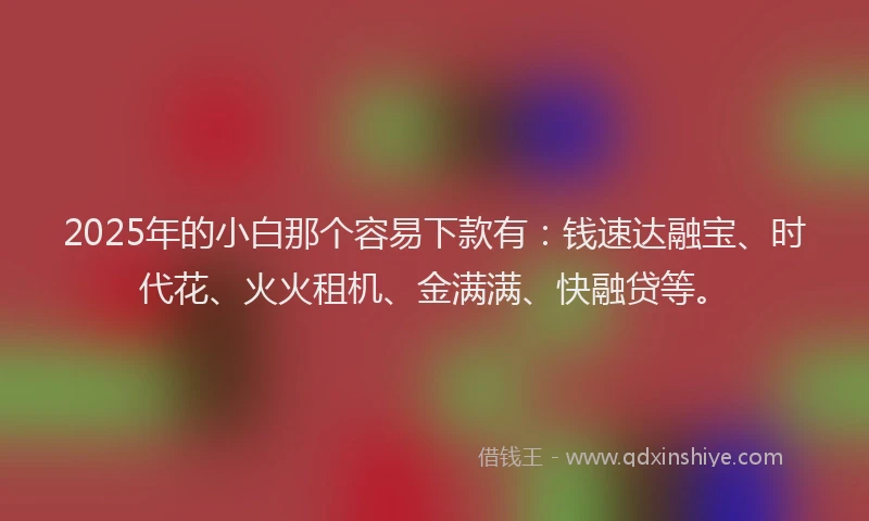 2025年的小白那个容易下款有：钱速达融宝、时代花、火火租机、金满满、快融贷等。