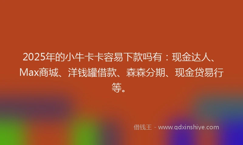 2025年的小牛卡卡容易下款吗有：现金达人、Max商城、洋钱罐借款、森森分期、现金贷易行等。