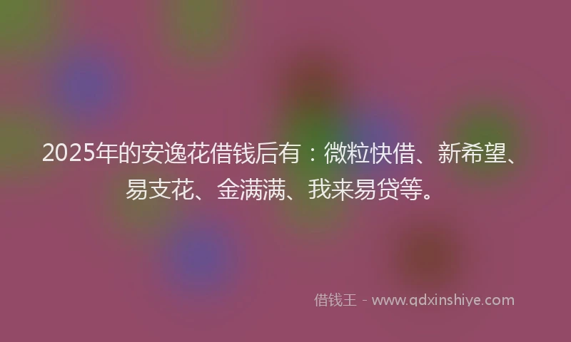 2025年的安逸花借钱后有：微粒快借、新希望、易支花、金满满、我来易贷等。