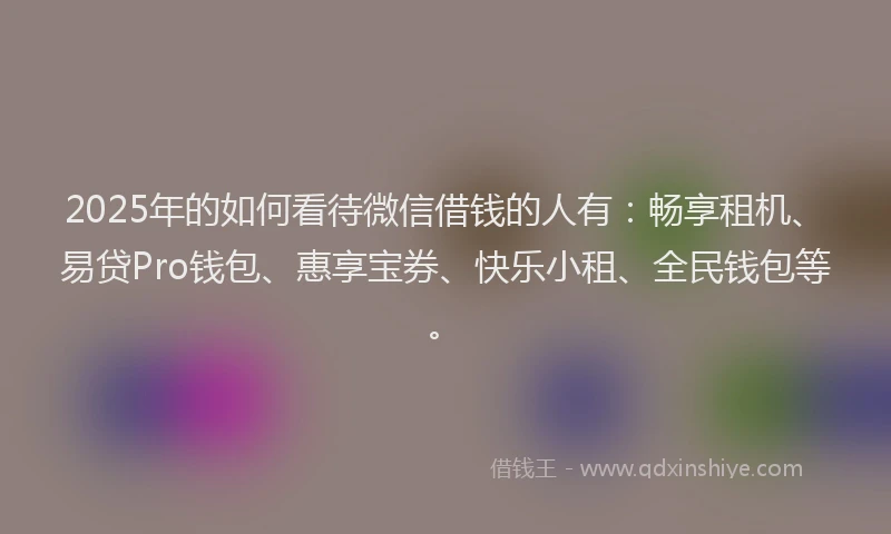 2025年的如何看待微信借钱的人有：畅享租机、易贷Pro钱包、惠享宝券、快乐小租、全民钱包等。