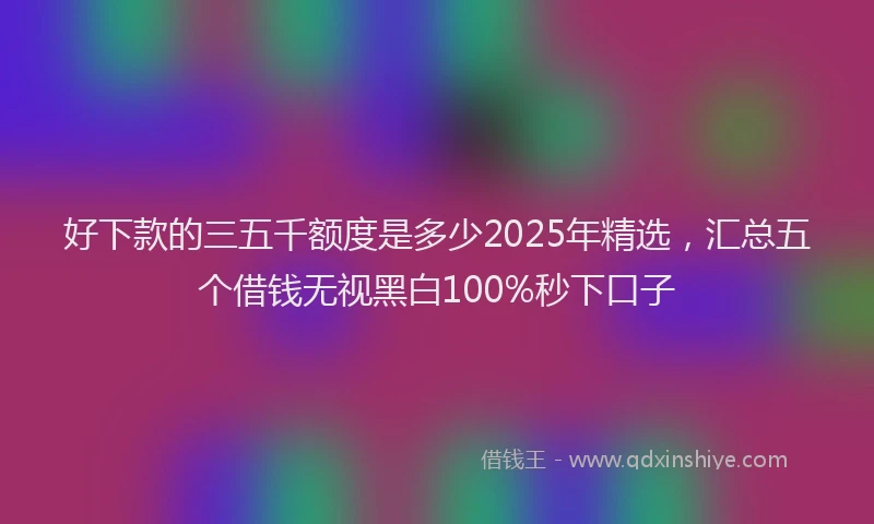 好下款的三五千额度是多少2025年精选，汇总五个借钱无视黑白100%秒下口子