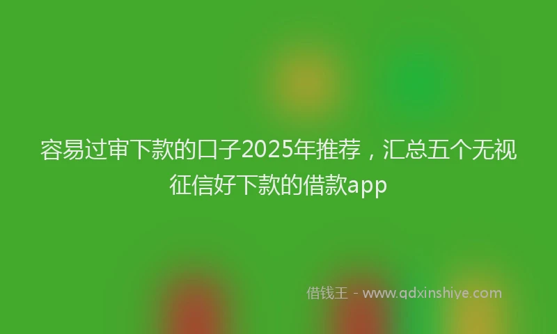 容易过审下款的口子2025年推荐，汇总五个无视征信好下款的借款app