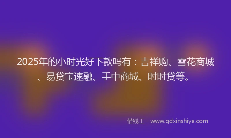 2025年的小时光好下款吗有：吉祥购、雪花商城、易贷宝速融、手中商城、时时贷等。