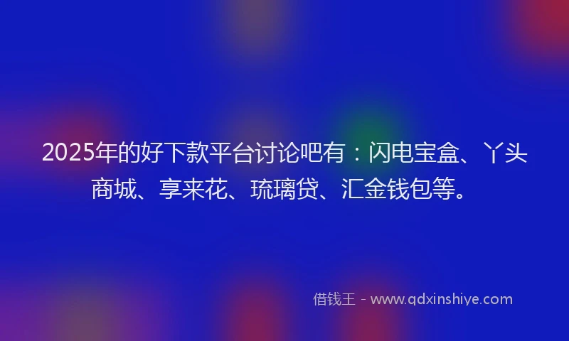 2025年的好下款平台讨论吧有：闪电宝盒、丫头商城、享来花、琉璃贷、汇金钱包等。