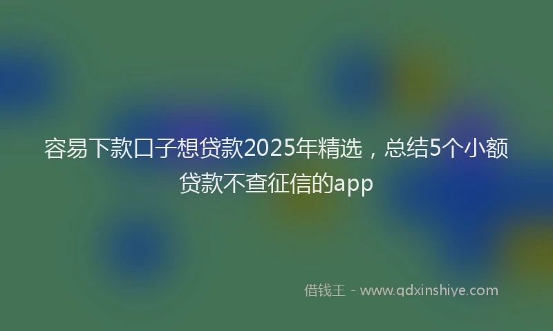 容易下款口子想贷款2025年精选，总结5个小额贷款不查征信的app