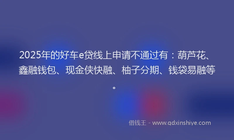 2025年的好车e贷线上申请不通过有：葫芦花、鑫融钱包、现金侠快融、柚子分期、钱袋易融等。