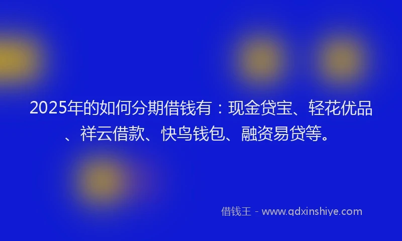 2025年的如何分期借钱有：现金贷宝、轻花优品、祥云借款、快鸟钱包、融资易贷等。
