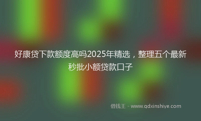 好康贷下款额度高吗2025年精选，整理五个最新秒批小额贷款口子