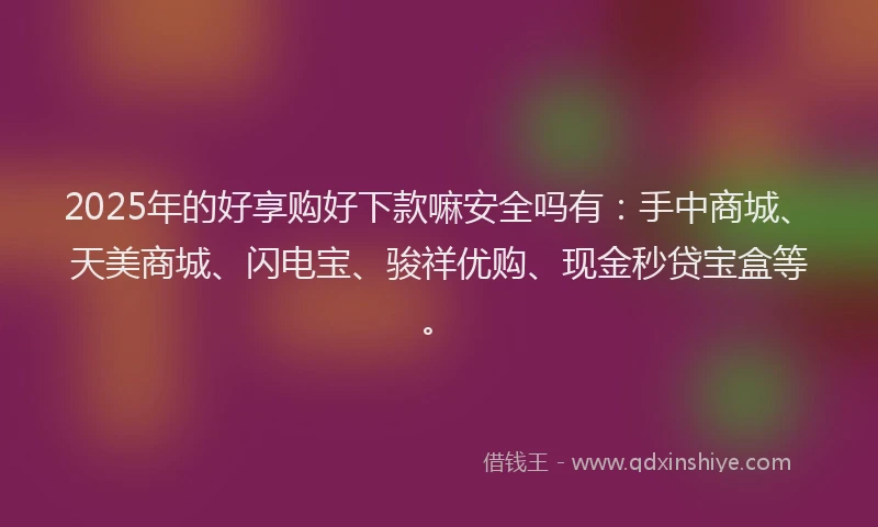 2025年的好享购好下款嘛安全吗有：手中商城、天美商城、闪电宝、骏祥优购、现金秒贷宝盒等。