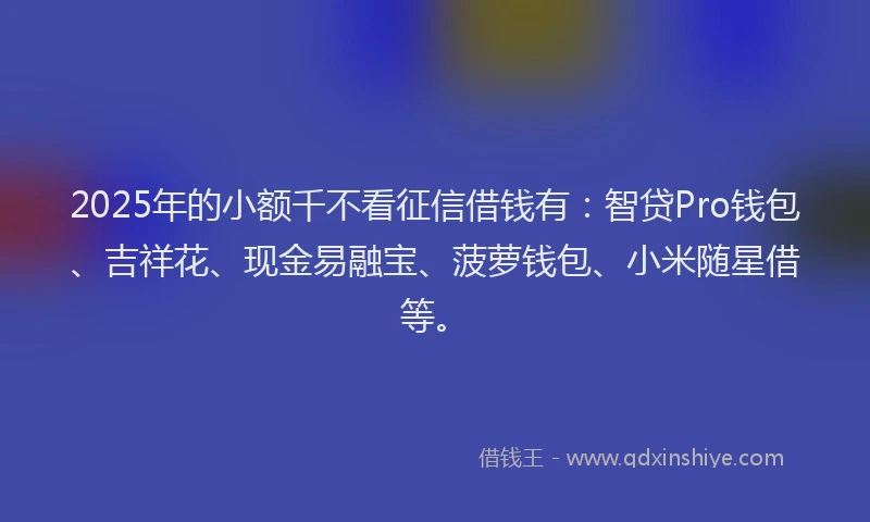2025年的小额千不看征信借钱有：智贷Pro钱包、吉祥花、现金易融宝、菠萝钱包、小米随星借等。