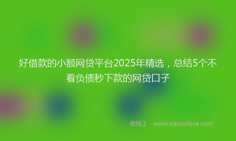 好借款的小额网贷平台2025年精选，总结5个不看负债秒下款的网贷口子