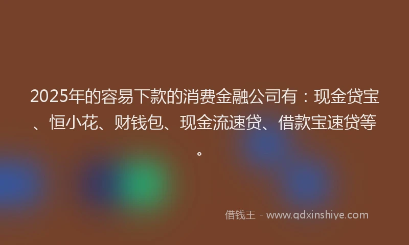 2025年的容易下款的消费金融公司有：现金贷宝、恒小花、财钱包、现金流速贷、借款宝速贷等。