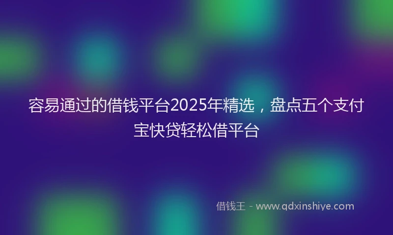 容易通过的借钱平台2025年精选，盘点五个支付宝快贷轻松借平台
