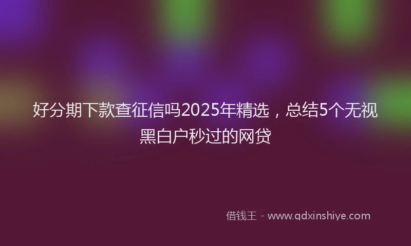 好分期下款查征信吗2025年精选，总结5个无视黑白户秒过的网贷