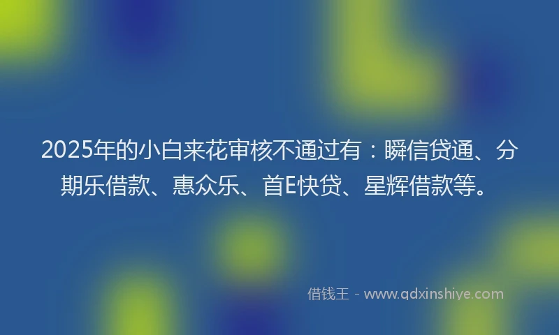 2025年的小白来花审核不通过有:瞬信贷通、分期乐借款、惠众乐、首E快贷、星辉借款等。