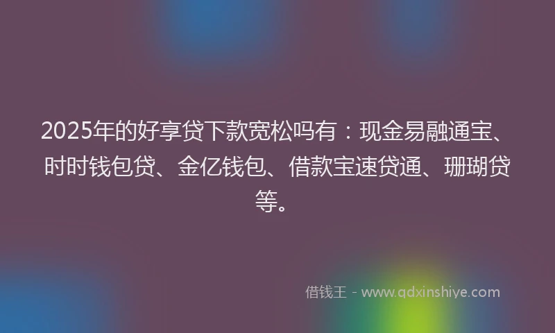 2025年的好享贷下款宽松吗有：现金易融通宝、时时钱包贷、金亿钱包、借款宝速贷通、珊瑚贷等。