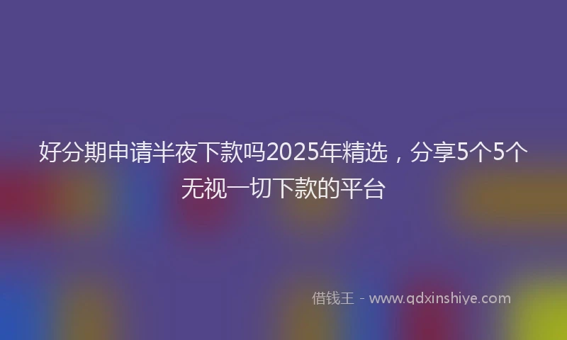 好分期申请半夜下款吗2025年精选，分享5个5个无视一切下款的平台