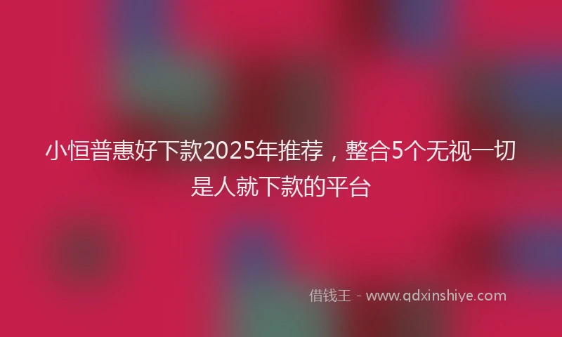 小恒普惠好下款2025年推荐，整合5个无视一切是人就下款的平台