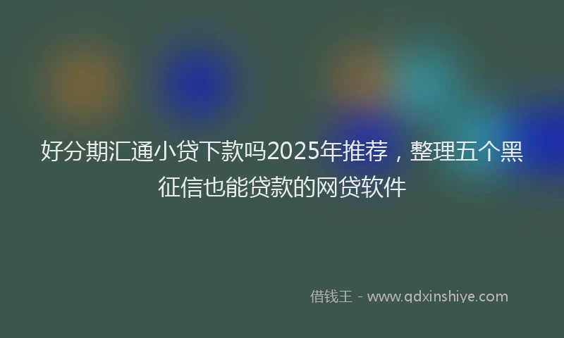 好分期汇通小贷下款吗2025年推荐，整理五个黑征信也能贷款的网贷软件