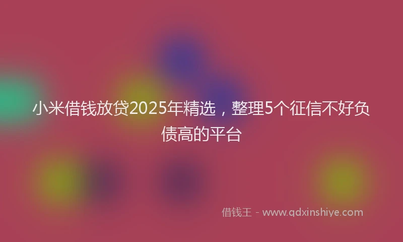 小米借钱放贷2025年精选，整理5个征信不好负债高的平台