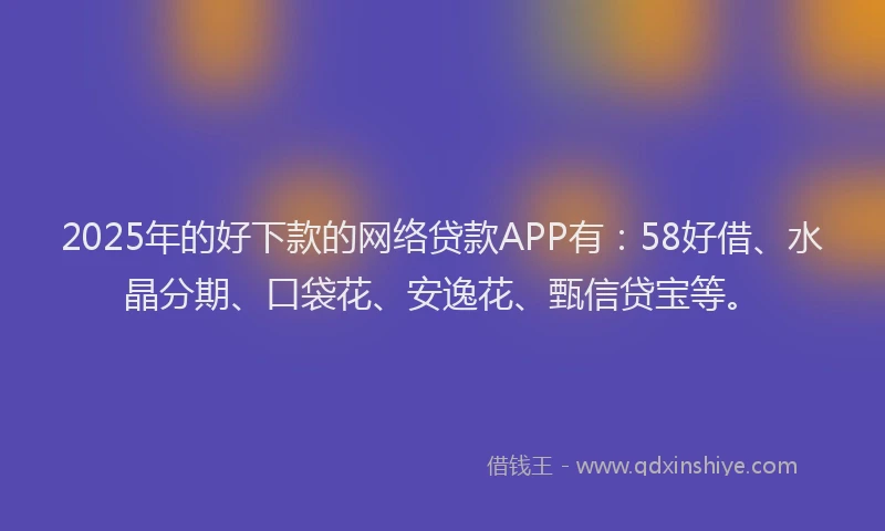 2025年的好下款的网络贷款APP有：58好借、水晶分期、口袋花、安逸花、甄信贷宝等。