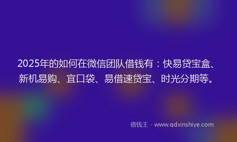 2025年的如何在微信团队借钱有：快易贷宝盒、新机易购、宜口袋、易借速贷宝、时光分期等。
