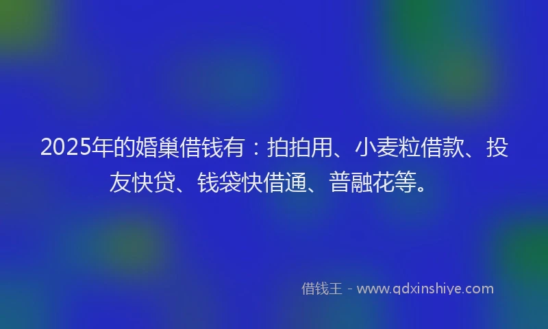 2025年的婚巢借钱有：拍拍用、小麦粒借款、投友快贷、钱袋快借通、普融花等。