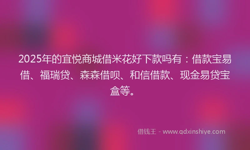 2025年的宜悦商城借米花好下款吗有：借款宝易借、福瑞贷、森森借呗、和信借款、现金易贷宝盒等。