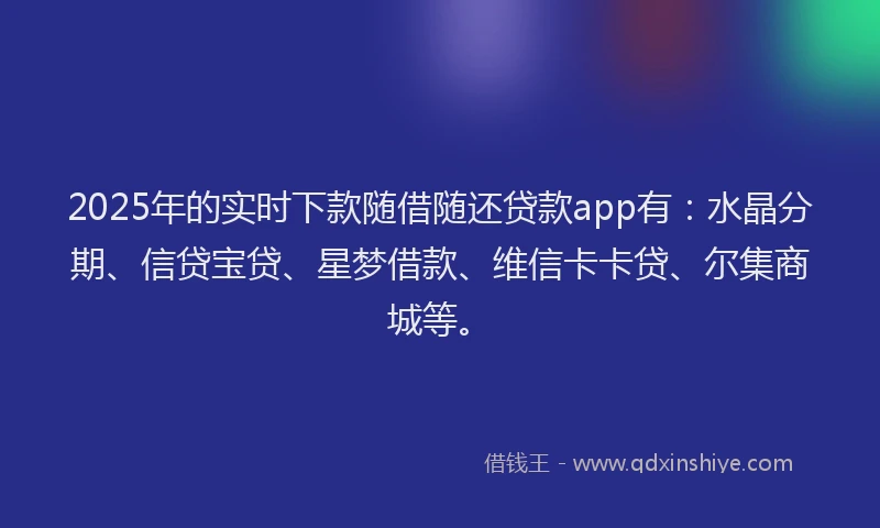 2025年的实时下款随借随还贷款app有：水晶分期、信贷宝贷、星梦借款、维信卡卡贷、尔集商城等。
