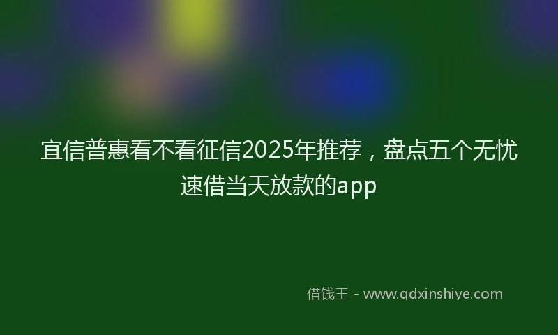 宜信普惠看不看征信2025年推荐，盘点五个无忧速借当天放款的app