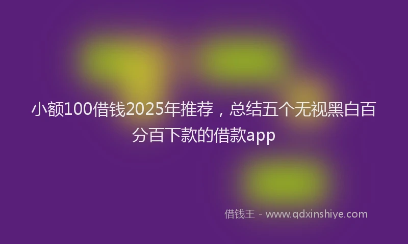 小额100借钱2025年推荐，总结五个无视黑白百分百下款的借款app