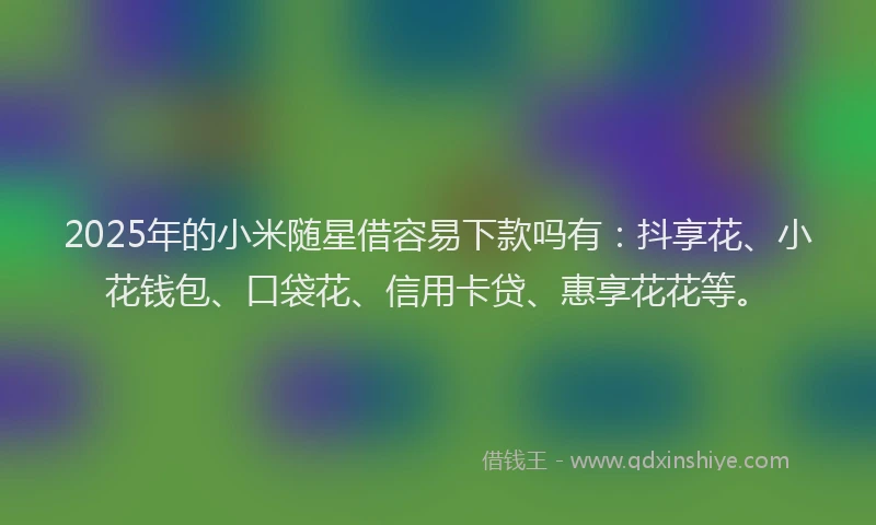 2025年的小米随星借容易下款吗有：抖享花、小花钱包、口袋花、信用卡贷、惠享花花等。