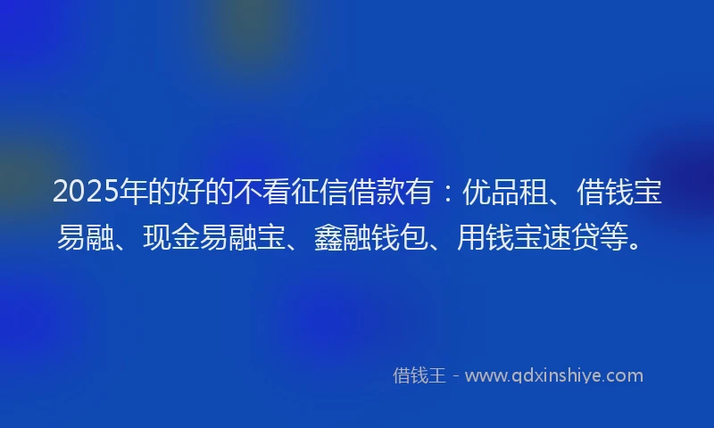 2025年的好的不看征信借款有：优品租、借钱宝易融、现金易融宝、鑫融钱包、用钱宝速贷等。