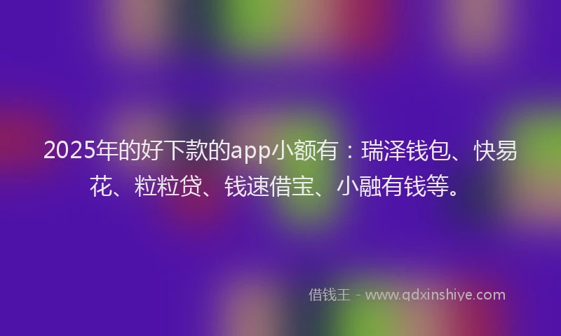 2025年的好下款的app小额有：瑞泽钱包、快易花、粒粒贷、钱速借宝、小融有钱等。