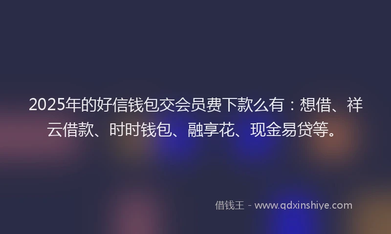 2025年的好信钱包交会员费下款么有：想借、祥云借款、时时钱包、融享花、现金易贷等。