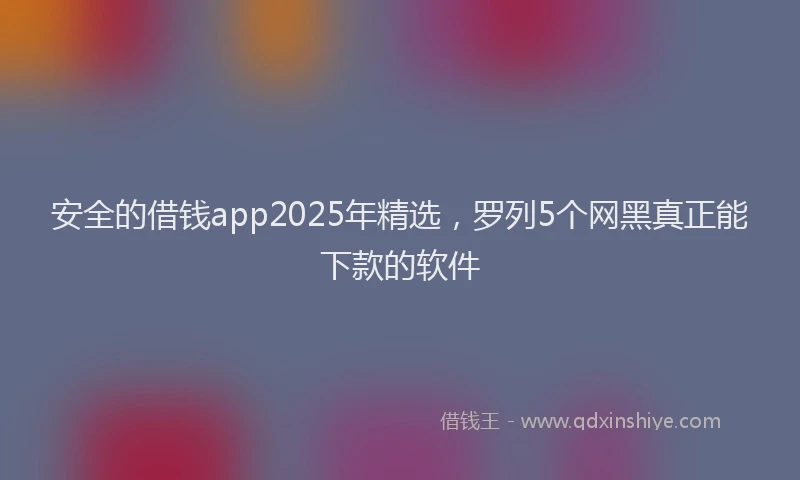 安全的借钱app2025年精选，罗列5个网黑真正能下款的软件