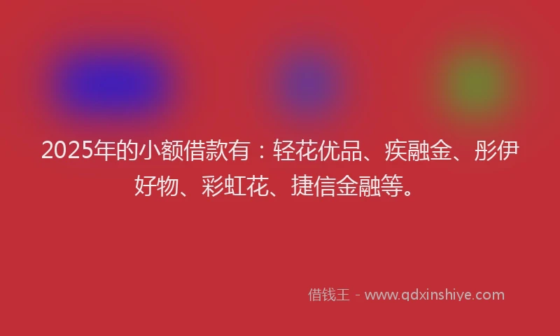 2025年的小额借款有：轻花优品、疾融金、彤伊好物、彩虹花、捷信金融等。
