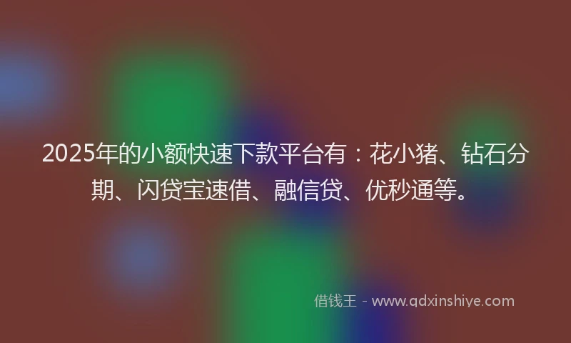 2025年的小额快速下款平台有：花小猪、钻石分期、闪贷宝速借、融信贷、优秒通等。