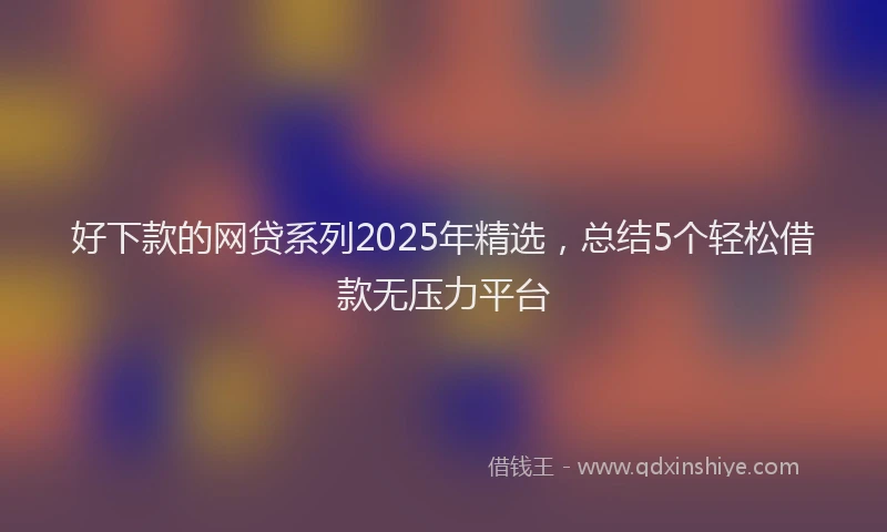 好下款的网贷系列2025年精选，总结5个轻松借款无压力平台