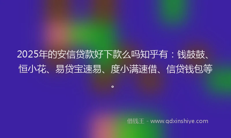 2025年的安信贷款好下款么吗知乎有：钱鼓鼓、恒小花、易贷宝速易、度小满速借、信贷钱包等。