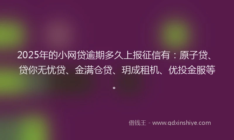 2025年的小网贷逾期多久上报征信有：原子贷、贷你无忧贷、金满仓贷、玥成租机、优投金服等。