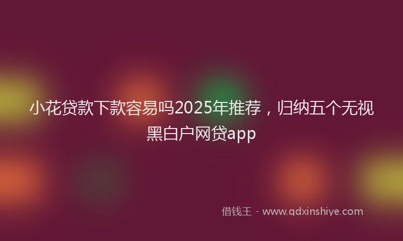 小花贷款下款容易吗2025年推荐，归纳五个无视黑白户网贷app