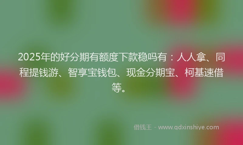 2025年的好分期有额度下款稳吗有：人人拿、同程提钱游、智享宝钱包、现金分期宝、柯基速借等。