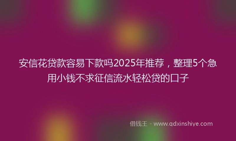 安信花贷款容易下款吗2025年推荐，整理5个急用小钱不求征信流水轻松贷的口子