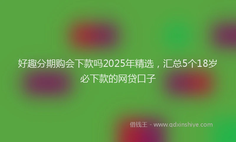 好趣分期购会下款吗2025年精选，汇总5个18岁必下款的网贷口子
